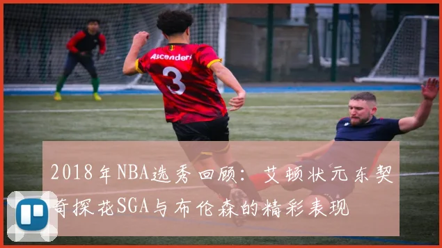 2018年NBA选秀回顾：艾顿状元东契奇探花SGA与布伦森的精彩表现