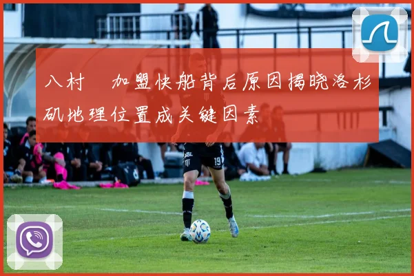 八村塁加盟快船背后原因揭晓洛杉矶地理位置成关键因素