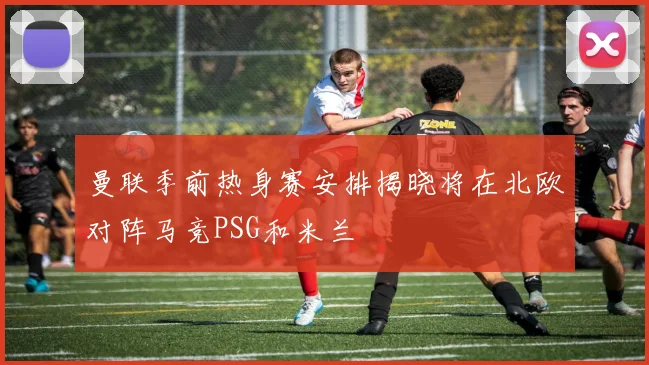 曼联季前热身赛安排揭晓将在北欧对阵马竞PSG和米兰
