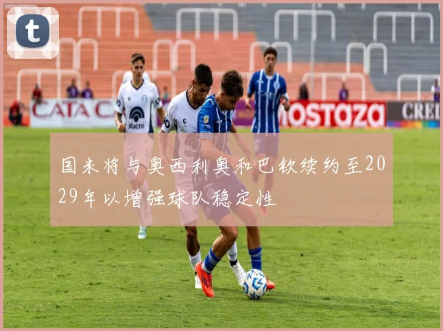 国米将与奥西利奥和巴钦续约至2029年以增强球队稳定性