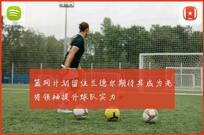 篮网计划留住兰德尔期待其成为老将领袖提升球队实力
