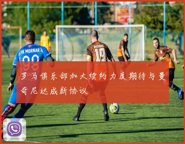 罗马俱乐部加大续约力度期待与曼奇尼达成新协议