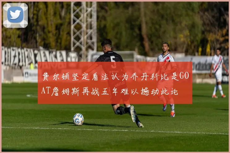 费尔顿坚定看法认为乔丹科比是GOAT詹姆斯再战五年难以撼动此论