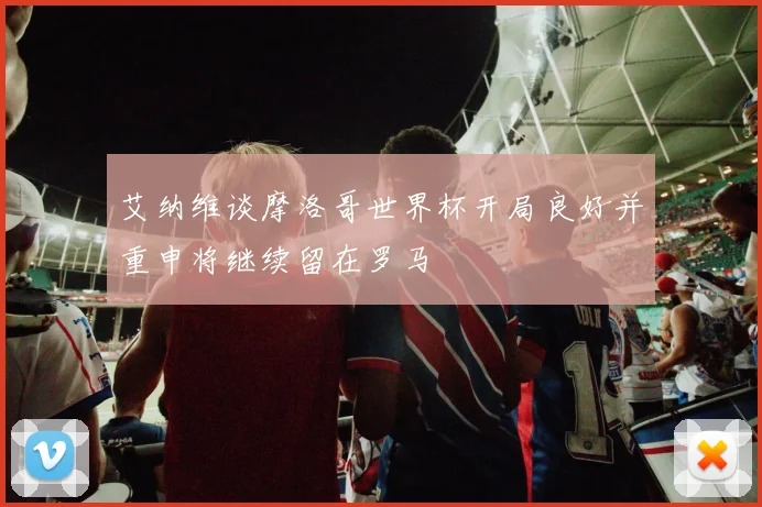 艾纳维谈摩洛哥世界杯开局良好并重申将继续留在罗马