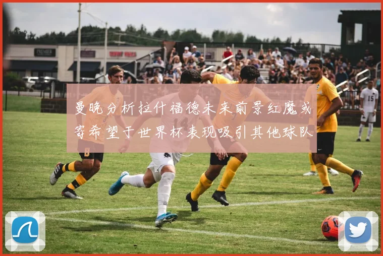 曼晚分析拉什福德未来前景红魔或寄希望于世界杯表现吸引其他球队