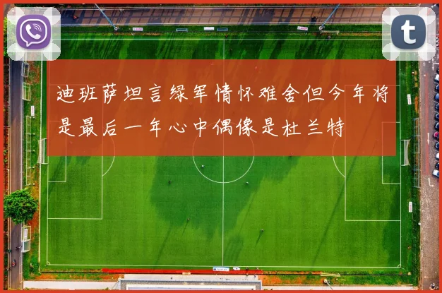 迪班萨坦言绿军情怀难舍但今年将是最后一年心中偶像是杜兰特