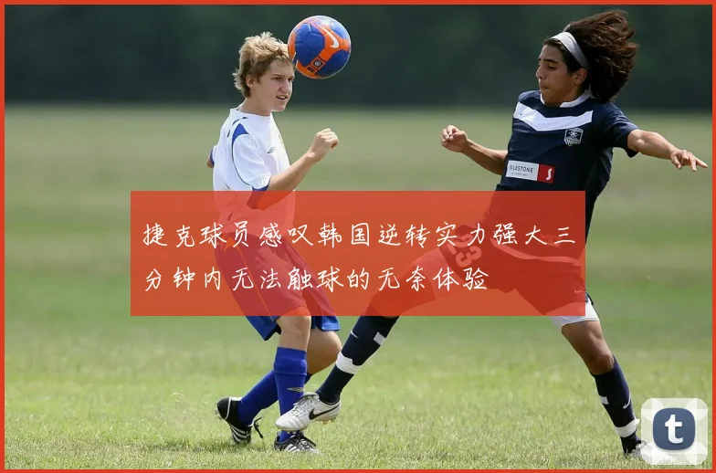 捷克球员感叹韩国逆转实力强大三分钟内无法触球的无奈体验