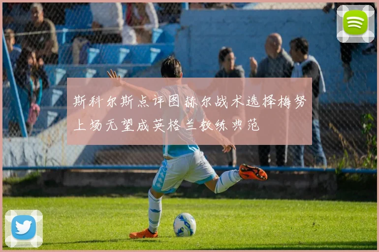 斯科尔斯点评图赫尔战术选择梅努上场无望成英格兰教练典范
