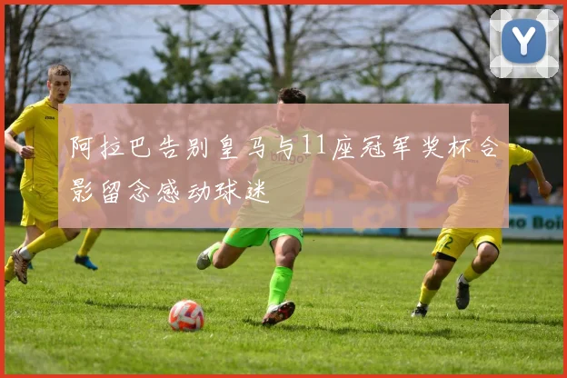 阿拉巴告别皇马与11座冠军奖杯合影留念感动球迷