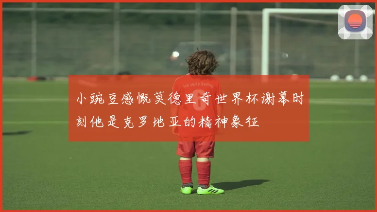 小豌豆感慨莫德里奇世界杯谢幕时刻他是克罗地亚的精神象征