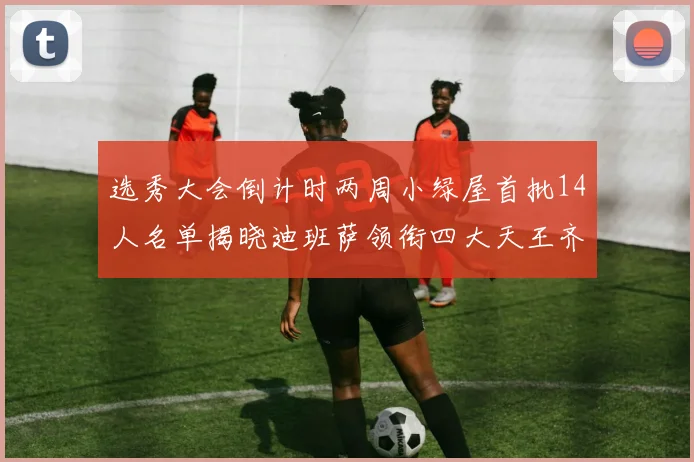 选秀大会倒计时两周小绿屋首批14人名单揭晓迪班萨领衔四大天王齐聚