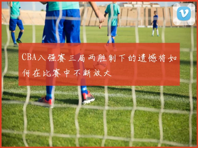 CBA八强赛三局两胜制下的遗憾将如何在比赛中不断放大